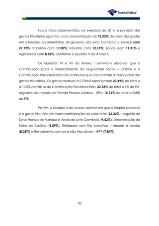70
Sob a ótica orçamentária, no exercício de 2014, a previsão dos
gastos tributários apontou uma concentração de 76,25% do valor dos gastos
em 5 funções orçamentárias de governo, são elas: Comércio e Serviço com
27,19%; Trabalho com 17,00%; Indústria com 12,18%; Saúde com 11,31% e
Agricultura com 8,58%, conforme o Quadro V do Anexo I.
Os Quadros VI e VII do Anexo I permitem observar que a
Contribuição para o Financiamento da Seguridade Social – COFINS e a
Contribuição Previdenciária são os tributos que concentram a maior parte dos
gastos tributários. Os gastos relativos à COFINS representam 23,49% do total e
a 1,05% do PIB; os da Contribuição Previdenciária, 22,53% do total e 1% do PIB,
seguidos do Imposto de Renda Pessoa Jurídica – IRPJ: 15,31% do total e 068%
do PIB.
Por fim, o Quadro X do Anexo I demonstra que o Simples Nacional
é o gasto tributário de maior participação no valor total (26,32%), seguido da
Zona Franca de Manaus e Áreas de Livre Comércio (9,42%), Desoneração da
Folha de Salários (8,59%), Entidades sem fins lucrativos – imunes e isentas
(8,05%) e Rendimentos Isentos e não tributáveis – IRPF (7,84%).
 