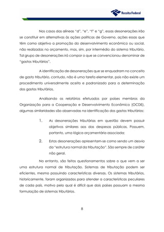 8
Nos casos das alíneas “d”, “e”, “f” e “g”, essas desonerações irão
se constituir em alternativas às ações políticas de Governo, ações essas que
têm como objetivo a promoção do desenvolvimento econômico ou social,
não realizadas no orçamento, mas, sim, por intermédio do sistema tributário.
Tal grupo de desonerações irá compor o que se convencionou denominar de
“gastos tributários”.
A identificação de desonerações que se enquadram no conceito
de gasto tributário, contudo, não é uma tarefa elementar, pois não existe um
procedimento universalmente aceito e padronizado para a determinação
dos gastos tributários.
Analisando os relatórios efetuados por países membros da
Organização para a Cooperação e Desenvolvimento Econômico (OCDE),
algumas similaridades são observadas na identificação dos gastos tributários:
1. As desonerações tributárias em questão devem possuir
objetivos similares aos das despesas públicas. Possuem,
portanto, uma lógica orçamentária associada;
2. Estas desonerações apresentam-se como sendo um desvio
da “estrutura normal da tributação”. São sempre de caráter
não geral.
No entanto, são feitos questionamentos sobre o que vem a ser
uma estrutura normal de tributação. Sistemas de tributação podem ser
eficientes, mesmo possuindo características diversas. Os sistemas tributários,
historicamente, foram organizados para atender a características peculiares
de cada país, motivo pelo qual é difícil que dois países possuam a mesma
formulação de sistemas tributários.
 