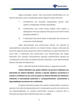 9
Alguns princípios, porém, são comumente identificados em um
sistema tributário e são considerados parte integrante dessa estrutura:
1. Contribuintes em situações equivalentes devem estar
sujeitos a obrigações similares (equidade);
2. Contribuintes com maior renda podem estar sujeitos a
obrigações mais que proporcionais que os de menor renda
(progressividade); e
3. A tributação não deve alterar a alocação dos recursos na
economia (neutralidade).
Toda desoneração que promovesse desvios em relação às
características colocadas acima e, ao mesmo tempo, tivesse a intenção de
promover alguma ação de governo seria considerada um gasto tributário. Por
outro lado, a alteração que promovesse uma aproximação das regras
tributárias com aquelas características expostas anteriormente deveria ser
considerada como parte da própria estrutura tributária, a que denominamos
Sistema Tributário de Referência.
Assim, a Receita Federal do Brasil adotou o seguinte conceito:
Gastos tributários são gastos indiretos do governo realizados por
intermédio do sistema tributário, visando a atender objetivos econômicos e
sociais e constituem-se em uma exceção ao sistema tributário de referência,
reduzindo a arrecadação potencial e, consequentemente, aumentando a
disponibilidade econômica do contribuinte.
Os gastos tributários podem ter caráter compensatório, quando o
governo não atende adequadamente a população quanto aos serviços de
sua responsabilidade, ou caráter incentivador, quando o governo tem a
intenção de desenvolver determinado setor ou região.
 
