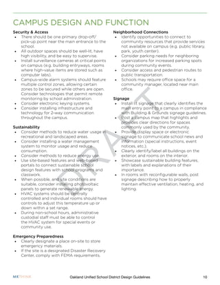 D
R
A
F
T
10Oakland Unified School District Design Guidelines
CAMPUS DESIGN AND FUNCTION
Neighborhood Connections
•	 Identify opportunities to connect to
community resources that provide services
not available on campus (e.g. public library,
park, youth center).
•	 Consider parking needs for neighboring
organizations for increased parking spots
during community events.
•	 Consider access and pedestrian routes to
public transportation.
•	 Schools may require office space for a
community manager, located near main
office.
Signage
•	 Install lit signage that clearly identifies the
main entry point to a campus in compliance
with Building & Grounds signage guidelines.
•	 Post a campus map that highlights and
provides clear directions for spaces
commonly used by the community.
•	 Provide display space or electronic
signage to communicate school news and
information (special instructions, event
notices, etc.).
•	 Clearly identify/label all buildings on the
exterior, and rooms on the interior.
•	 Showcase sustainable building features,
with labels and explanations of their
importance.
•	 In rooms with reconfigurable walls, post
signage describing how to properly
maintain effective ventilation, heating, and
lighting.
Security & Access
•	 There should be one primary drop-off/
pick-up point near the main entrance to the
school.
•	 All outdoor spaces should be well-lit, have
high visibility, and be easy to supervise.
•	 Install surveillance cameras at critical points
on campus (e.g. building entryways, rooms
where high-value items are stored such as
computer labs).
•	 Campus-wide alarm systems should feature
multiple control zones, allowing certain
zones to be secured while others are open.
Consider technologies that permit remote
monitoring by school administration.
•	 Consider electronic keying systems.
•	 Consider installing infrastructure and
technology for 2-way communication
throughout the campus.
Sustainability
•	 Consider methods to reduce water usage in
recreational and landscaped areas.
•	 Consider installing a water management
system to monitor usage and reduce
consumption.
•	 Consider methods to reduce energy use.
•	 Use site-based features and web-based
portals to connect sustainable school
design features with school programs and
classwork.
•	 When possible, and site conditions are
suitable, consider installing photovoltaic
panels to generate renewable energy.
•	 HVAC systems should be centrally
controlled and individual rooms should have
controls to adjust this temperature up or
down within a set range.
•	 During non-school hours, administrative
custodial staff must be able to control
the HVAC system for special events or
community use.
Emergency Preparedness
•	 Clearly designate a place on-site to store
emergency materials.
•	 If the site is a designated Disaster Recovery
Center, comply with FEMA requirements.
 