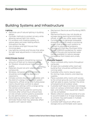 D
R
A
F
T
11Oakland Unified School District Design Guidelines
Design Guidelines
Lighting
•	 Maximize use of natural lighting in building
design.
•	 Consider methods to protect privacy while
allowing natural light into rooms.
•	 Fit windows with shading systems to
reduce glare and solar heating effects
throughout the day.
•	 Use windows and light fixtures that
minimize glare.
•	 Use lighting controls and fixtures that allow
for light level adjustments in instructional
spaces.
HVAC/Climate Control
•	 Ventilation systems should bring copious
amounts of fresh air to classroom areas.
•	 Air filtration should ensure high indoor air
quality.
•	 Materials should not emit volatile organic
compounds.
•	 Windows, temperature and ventilation
should be controllable by teachers in
classrooms.
•	 Climate controls should be compatible with
the district’s energy management system
•	 Classrooms, offices wings and multipurpose
rooms should have controls to adjust
temperature settings within a range set by
the central control system.
•	 Spaces that may be used for community
functions after school hours should have
on-site climate control systems accessible
by site administrators or custodians.
•	 Avoid placing ceiling fans under lights to
eliminate flickers that may adversely affect
students with special needs.
•	 Mechanical, Electrical and Plumbing (MEP)
Systems
•	 Mechanical Rooms may not double as
storage space, learning environments,
offices, or fulfill any other space needs.
•	 Consider ways to generate renewable
energy on-site and install a monitoring
system that enables such systems to
connect to educational programs.
•	 Comply with East Bay Municipal Utility
District (EBMUD) guidelines for water-
efficient fixtures and reclaimed water
(where available) to reduce sewage
conveyance from toilets and urinals.
Custodial Support
•	 Place custodial utility rooms throughout
campuses.
•	 At least one custodial utility room per
building floor should be outfitted with
running water.
•	 Custodial utility rooms require space
for storing mops, brooms, and cleaning
supplies.
•	 Place custodial utility rooms with access
to the school grounds such that custodial
staff are able to easily maintain the entire
schoolyard and all outdoor areas.
•	 Custodial staff require at least one storage
room on campus where bulk orders may be
kept, and where minor equipment repairs
can be completed.
•	 Waste collection areas should be of a size
to accommodate 3 or 4 large receptacles,
as schools may participate in multiple
sorting programs.
•	 Custodial staff require an office with
storage and a comfortable work space.
Building Systems and Infrastructure
Campus Design and Function
 