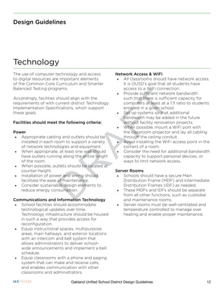D
R
A
F
T
12Oakland Unified School District Design Guidelines
Design Guidelines
The use of computer technology and access
to digital resources are important elements
of the Common Core Curriculum and Smarter
Balanced Testing programs.
Accordingly, facilities should align with the
requirements of with current district Technology
Implementation Specifications, which support
these goals.
Facilities should meet the following criteria:
Power
•	 Appropriate cabling and outlets should be
installed in each room to support a variety
of network technologies and equipment.
•	 When appropriate, at least one wall should
have outlets running along the entire length
of the room.
•	 When possible, outlets should be located at
counter-height.
•	 Installation of power and wiring should
facilitate the ease of maintenance.
•	 Consider sustainable design elements to
reduce energy consumption.
Communications and Information Technology
•	 School facilities should accommodate
technological updates over time.
Technology infrastructure should be housed
in such a way that provides access for
reconfiguration.
•	 Equip instructional spaces, multipurpose
areas, main hallways, and exterior locations
with an intercom and bell system that
allows administrators to deliver school-
wide announcements and implement a bell
schedule.
•	 Equip classrooms with a phone and paging
system that can make and receive calls,
and enables communication with other
classrooms and administrators.
Network Access & WiFi
•	 All classrooms should have network access.
It is OUSD’s goal that all students have
access to a WiFi connection.
•	 Provide sufficient network bandwidth
such that there is sufficient capacity for
computers at least at a 1:11 ratio to students
enrolled in a given school.
•	 Set up systems so that additional
bandwidth may be added in the future
without facility renovation projects.
•	 When possible, mount a WiFi port with
the classroom projector and lay all cabling
through the ceiling conduit.
•	 Avoid installing the WiFi access point in the
corners of a room.
•	 Consider the need for additional bandwidth
capacity to support personal devices, or
ways to limit network access.
Server Rooms
•	 Schools should have a secure Main
Distribution Frame (MDF) and Intermediate
Distribution Frames (IDF) as needed.
•	 These MDFs and IDFs should be separate
from all other functions, such as custodial
and maintenance rooms.
•	 Server rooms must be well-ventilated and
temperature controlled to manage over
heating and enable proper maintenance.
Technology
 