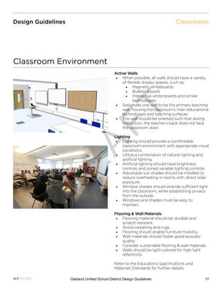 D
R
A
F
T
17Oakland Unified School District Design Guidelines
Design Guidelines
Active Walls
•	 When possible, all walls should have a variety
of flexible display spaces, such as:
•	 Magnetic whiteboards
•	 Bulletin boards
•	 Interactive white boards and similar
technologies
•	 Designate one wall to be the primary teaching
wall, housing the classroom’s main educational
technologies and teaching surfaces.
•	 The wall should be oriented such that during
instruction, the teacher’s back does not face
the classroom door.
Lighting
•	 Lighting should provide a comfortable
classroom environment with appropriate visual
conditions.
•	 Utilize a combination of natural lighting and
artificial lighting.
•	 Artificial lighting should have brightness
controls and zoned variable lighting controls.
•	 Adjustable sun shades should be installed to
reduce overheating in rooms with direct solar
exposure.
•	 Window shades should provide sufficient light
into the classroom, while establishing privacy
from the outside.
•	 Windows and shades must be easy to
maintain.
Flooring & Wall Materials
•	 Flooring material should be durable and
scratch resistant.
•	 Avoid carpeting and rugs.
•	 Flooring should enable furniture mobility.
•	 Wall materials should foster good acoustic
quality.
•	 Consider sustainable flooring & wall materials.
•	 Walls should be light-colored for high light
reflectivity.
Refer to the Educations Specifications and
Materials Standards for further details.
Classroom Environment
Classrooms
 