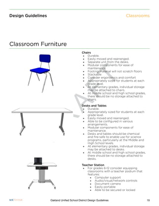 D
R
A
F
T
19Oakland Unified School District Design Guidelines
Design Guidelines
Chairs
•	 Durable.
•	 Easily moved and rearranged.
•	 Separate unit from the desks.
•	 Modular components for ease of
maintenance
•	 Footing material will not scratch floors
•	 Stackable
•	 Consider ergonomics and comfort
•	 Appropriately sized for students at each
grade level.
•	 At elementary grades, individual storage
may be attached to chairs.
•	 At middle school and high school grades,
there should be no storage attached to
chairs.
Desks and Tables
•	 Durable.
•	 Appropriately sized for students at each
grade level.
•	 Easily moved and rearranged.
•	 Able to be configured in various
arrangements.
•	 Modular components for ease of
maintenance.
•	 Desks and tables should be chemical
and fire-safe to enable use for science
programs, particularly at the Middle and
High School levels.
•	 At elementary grades, individual storage
may be attached to desks.
•	 At middle school and high school grades,
there should be no storage attached to
desks.
Teacher Station
•	 For grades 6-12 consider equipping
classrooms with a teacher podium that
features:
•	 Computer support
•	 Audio/visual/network controls
•	 Document camera
•	 Easily portable
•	 Able to be secured or locked
Classroom Furniture
Classrooms
 