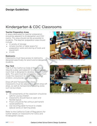 D
R
A
F
T
23Oakland Unified School District Design Guidelines
Design Guidelines
Teacher Preparation Areas
A space dedicated for teacher preparation
should be adjacent to Kindergarten and CDC
rooms. This area should not be accessible to
students. The teacher preparation area should
include:
•	 A variety of storage
•	 Ample counter or table space for
preparation work and storing of tools and
equipment
•	 A sink
Restrooms
Classrooms must have access to restrooms,
designed specifically for pre-K and kindergarten
students.
Play Yard
Title 5 of the California Code of Regulations
requires a play yard adjacent to a kindergarten
room that is designed to develop student motor
skills. This yard must be completely visible from
inside the classroom to allow supervision of
children, and provide clear boundaries.
Drop-off and Transportation Zones
Classrooms must be adjacent to parent drop-off
areas, as well as transportation loading zones
such as bus stops.
Safety
•	 All components of the classroom should be
safe for young children.
•	 Classrooms should have an open and
flexible layout.
•	 Floors should be flat without permanent
raised platforms.
•	 Use reconfigurable furniture to create
special zones or learning areas.
Refer to the California Code of Regulations for
further details on Classrooms for CDCs and
Kindergarten classes.
Kindergarten & CDC Classrooms
Classrooms
Kindergarten Classroom at Greenleaf Elementary School
Acorn Woodland Child Development Center play yard
 