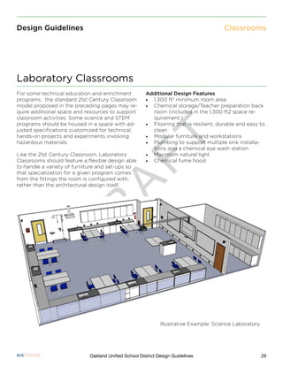 D
R
A
F
T
26Oakland Unified School District Design Guidelines
Design Guidelines Classrooms
Additional Design Features
•	 1,300 ft2
minimum room area
•	 Chemical storage/Teacher preparation back
room (included in the 1,300 ft2 space re-
quirement.)
•	 Flooring that is resilient, durable and easy to
clean
•	 Modular furniture and workstations
•	 Plumbing to support multiple sink installa-
tions and a chemical eye wash station
•	 Maximum natural light
•	 Chemical fume hood
For some technical education and enrichment
programs, the standard 21st Century Classroom
model proposed in the preceding pages may re-
quire additional space and resources to support
classroom activities. Some science and STEM
programs should be housed in a space with ad-
justed specifications customized for technical,
hands-on projects and experiments involving
hazardous materials.
Like the 21st Century Classroom, Laboratory
Classrooms should feature a flexible design able
to handle a variety of furniture and set-ups so
that specialization for a given program comes
from the fittings the room is configured with,
rather than the architectural design itself.
Laboratory Classrooms
Illustrative Example: Science Laboratory
 
