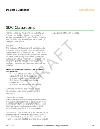 D
R
A
F
T
28Oakland Unified School District Design Guidelines
Design Guidelines
Facilities used by Programs for Exceptional
Children should be planned in conjunction
with program administrators. Each program’s
specific and unique needs will vary based on
the type of program.
Inclusion
The inclusion of students with special needs
in classes with their peers can be facilitated
through elements of campus and classroom
design. Many attributes of a classroom aligned
with the 21st Century Classroom guidelines
will support OUSD Programs for Exceptional
Children’s goal to include every student in
the least restrictive environment as much as
possible.
Examples of design features that support
inclusion are:
•	 A variety of lockable storage for special
equipment that can be secured and
accessed only by teachers or staff.
•	 Distributed Sound for with hearing
impairments.
•	 Adequate technology infrastructure
Furniture, materials, and storage space
comparable to all other students in the
classroom.
Dedicated Facilities
For students with more comprehensive needs,
facilities must be planned in conjunction with
the Programs for Exceptional Children. These
facilities should be designed and modified
according to specific and unique needs.
Classrooms in dedicated facilities should not be
separated from the other classrooms, and it is
preferable that they be located under the same
roof. For these dedicated facilities, there should
be particular attention towards:
SDC Classrooms
Classrooms
 