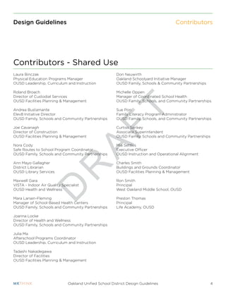 D
R
A
F
T
4Oakland Unified School District Design Guidelines
Design Guidelines
Laura Binczak
Physical Education Programs Manager
OUSD Leadership, Curriculum and Instruction
Roland Broach
Director of Custodial Services
OUSD Facilities Planning & Management
Andrea Bustamante
Elev8 Initiative Director
OUSD Family, Schools and Community Partnerships
Joe Cavanagh
Director of Construction
OUSD Facilities Planning & Management
Nora Cody
Safe Routes to School Program Coordinator
OUSD Family, Schools and Community Partnerships
Ann Mayo Gallagher
District Librarian
OUSD Library Services
Maxwell Gara
VISTA - Indoor Air Quality Specialist
OUSD Health and Wellness
Mara Larsen-Fleming
Manager of School-Based Health Centers
OUSD Family, Schools and Community Partnerships
Joanna Locke
Director of Health and Wellness
OUSD Family, Schools and Community Partnerships
Julia Ma
Afterschool Programs Coordinator
OUSD Leadership, Curriculum and Instruction
Tadashi Nakadegawa
Director of Facilities
OUSD Facilities Planning & Management
Don Neuwirth
Oakland Schoolyard Initiative Manager
OUSD Family, Schools & Community Partnerships
Michelle Oppen
Manager of Coordinated School Health
OUSD Family, Schools, and Community Partnerships
Sue Pon
Family Literacy Program Administrator
OUSD Family, Schools, and Community Partnerships
Curtiss Sarikey
Associate Superintendent
OUSD Family, Schools and Community Partnerships
Mia Settles
Executive Officer
OUSD Instruction and Operational Alignment
Charles Smith
Buildings and Grounds Coordinator
OUSD Facilities Planning & Management
Ron Smith
Principal
West Oakland Middle School, OUSD
Preston Thomas
Principal
Life Academy, OUSD
Contributors
Contributors - Shared Use
 
