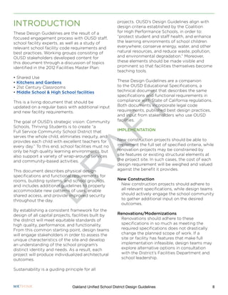 D
R
A
F
T
8Oakland Unified School District Design Guidelines
These Design Guidelines are the result of a
focused engagement process with OUSD staff,
school facility experts, as well as a study of
relevant school facility code requirements and
best practices. Working groups consisting of
OUSD stakeholders developed content for
this document through a discussion of topics
identified in the 2012 Facilities Master Plan:
• Shared Use
• Kitchens and Gardens
• 21st Century Classrooms
• Middle School & High School facilities
This is a living document that should be
updated on a regular basis with additional input
and new facility requirements.
The goal of OUSD’s strategic vision: Community
Schools, Thriving Students is to create “a
Full Service Community School District that
serves the whole child, eliminates inequity, and
provides each child with excellent teachers for
every day.” To this end, school facilities must no
only be high quality learning environments, but
also support a variety of wrap-around services
and community-based activities.
This document describes physical design
specifications and functional requirements for
rooms, building systems, and school grounds,
and includes additional guidelines to properly
accommodate new patterns of uses, enable
shared access, and provide improved security
throughout the day.
By establishing a consistent framework for the
design of all capital projects, facilities built by
the district will meet equitable standards of
high quality, performance, and functionality.
From this common starting point, design teams
will engage stakeholders in order to assess the
unique characteristics of the site and develop
an understanding of the school program’s
distinct identity and needs. As a result, each
project will produce individualized architectural
outcomes.
Sustainability is a guiding principle for all
projects. OUSD’s Design Guidelines align with
design criteria established by the Coalition
for High Performance Schools, in order to:
“protect student and staff health, and enhance
the learning environments of school children
everywhere; conserve energy, water, and other
natural resources, and reduce waste, pollution,
and environmental degradation.” Moreover,
these elements should be made visible and
prominent so that facilities themselves become
teaching tools.
These Design Guidelines are a companion
to the OUSD Educational Specifications, a
technical document that describes the same
specifications and functional requirements in
compliance with State of California regulations.
Both documents incorporate legal code
requirements, published best design practices,
and input from stakeholders who use OUSD
facilities.
IMPLEMENTATION
New construction projects should be able to
implement the full set of specified criteria, while
renovation projects may be constrained by
site features or existing structural elements at
the project site. In such cases, the cost of each
design requirement will be weighed and valued
against the benefit it provides.
New Construction
New construction projects should adhere to
all relevant specifications, while design teams
should actively engage the school community
to gather additional input on the desired
outcomes.
Renovations/Modernizations
Renovations should adhere to these
specifications in so much as meeting the
required specifications does not drastically
change the planned scope of work. If a
site or facility has features that make full
implementation infeasible, design teams may
explore alternative options in consultation
with the District’s Facilities Department and
school leadership.
INTRODUCTION
 