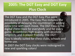 2005: The DGT Easy and DGT Easy
Plus Clock
The DGT Easy and the DGT Easy Plus were
introduced in 2005. The Easy Plus includes the
possibility of delaying the countdown or adding
extra time with each move. The DGT Easy is thé
digital chess clock for everybody and for every
game. It combines high quality with absolute
simplicity and is player friendly. The DGT
Easy is ideally suited for chess clubs, schools and
home use.
In 2007 the DGT Easy clocks were redesigned in
new and sparkling colors!

 