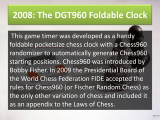2008: The DGT960 Foldable Clock
This game timer was developed as a handy
foldable pocketsize chess clock with a Chess960
randomizer to automatically generate Chess960
starting positions. Chess960 was introduced by
Bobby Fisher. In 2009 the Presidential Board of
the World Chess Federation FIDE accepted the
rules for Chess960 (or Fischer Random Chess) as
the only other variation of chess and included it
as an appendix to the Laws of Chess.

 