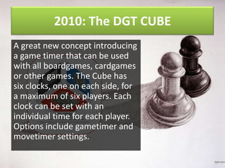 2010: The DGT CUBE
A great new concept introducing
a game timer that can be used
with all boardgames, cardgames
or other games. The Cube has
six clocks, one on each side, for
a maximum of six players. Each
clock can be set with an
individual time for each player.
Options include gametimer and
movetimer settings.

 