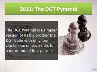 2011: The DGT Pyramid

The DGT Pyramid is a simpler
version of its big brother the
DGT Cube with only four
clocks, one on each side, for
a maximum of four players.

 