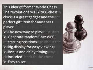 This handy pocket timer has the
idea of former World Chess
Champion Bobby DGT960 chess
Chess960 generator. Press the 960
The revolutionaryFischer has been
the most important improvement
button a great gadget chosen
clock is and a randomlyand the
in chess in item for any chess
Chess960 starting 500 years.
perfect giftthe lastposition will be
shown
player. on the display. Chess960 is
With Chess960 to play!
the only other form of must that
 The new wayplayers chess start
creative thinking from the first
is Generate random Chess960
 officially recognized by the
move Chess Federation about
Worldas any knowledge FIDE. the
starting positions
theory of chess openings is not
Every display for from a different
 Big game startseasy viewing
useless. and delay timing
position Chess960 brings many
 Bonusand the chess pieces are
chess lovers back to different
placed in one of 960 the chess
included
possible starting
board.
 Easy to set positions.

 