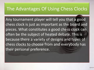 The Advantages Of Using Chess Clocks
Any tournament player will tell you that a good
chess clock is just as important as the board and
pieces. What constitutes a good chess clock can
often be the subject of heated debate. This is
because there a variety of designs and types of
chess clocks to choose from and everybody has
their personal preference.

 