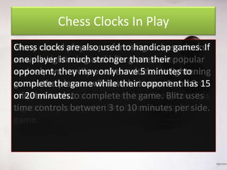 Chess Clocks In Play
Chess clocks are the most using a reason
Many casual players used obviouschess clocks
Tournamentsare alsopreferto handicap games. If
one player chess clocks. Each player has
as well. Lightening stronger than their the
people use is much and blitz games are popular
opponent, heavily on chess clocks. In lightening
and rely onthey time to have 5 minutes to
same amount ofmay onlycomplete either a set
complete moves will have entire game. has
games thethe game for the between 1 and 3 15
number of players orwhile their opponent If one
or 20 runs out
minutes each to complete the game. game. It
playerminutes. of time, they lose the Blitz usesis
time controls ensure the players have per side.
a good way tobetween 3 to 10 minutesa fair
game.

 