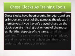 Chess Clocks As Training Tools
Chess clocks have been around for years ensure
Many instructors use chess clocks to helpand are
as important a part of the game as the pieces
pupils have memorized various opening lines. By
themselves. you haven’t on the opening
putting strictIftime controls played chess on the
clock, you are missing out on easily the most
sequence of moves, they can one ofdetermine
exhilarating aspects of the game.
how efficiently a student has mastered an
opening. The same methods are also employed
in end games to evaluate how well the student
understands various principles.

 