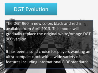 DGT Evolution
The DGT 960 in new colors black and red is
available from April 2013. This model will
gradually replace the original white/orange DGT
960 version.
It has been a solid choice for players wanting an
ultra-compact clock with a wide variety of
features including international FIDE standards.

 
