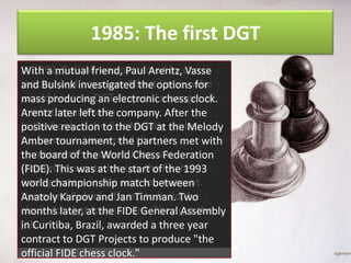 1985: The first DGT
In 1992, DGT clock was built in by Vasse
The first Bulsink was contacted thechess
With a mutual friend, Paul Arentz, midteacherBen investigated thetime, he was
'80s Bulsink Bulsink. AtAlbertoptionswho a
and by and organizer that Vasse, for
would become DGTelectronic manager of
student at the Technical University Twente
mass producing an Projects' chess clock.
marketing and sales.
in Enschede,left the company. After he is
Arentz later the Netherlands; now the
In the book of the first Melody the Melody
R&D manager of DGT Projects. Amber
positive reaction to the DGT at
tournament, Vasse read that the met with
The clock was reviewed by the magazine of
Amber tournament, the partners
tournament's sponsor, Joop who
the Dutch of the Federation, van called it
board Chess World Chess Federation
Oosterom, wantedtheuse the Fischer
"the perfectwas at clock." There was one
(FIDE). This chess to start of the 1993
timingchampionship next tournament.
problem, however: The clock was
world system in the match between
Vasse and Bulsink offered to build the
handmade, andand Jan Timman. Two
Anatoly Karpov much too expensive for
clocks for thatat the FIDE After only about
the average chess player. General got the
months later, tournament. They Assembly
job. these clocks were made, Bulsink
60Curitiba, Brazil, awarded a three year
in of
moved on to a job at the to produce "the
contract to DGT Projects university.
official FIDE chess clock."

 