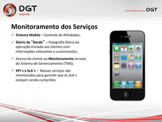 Monitoramento	
  dos	
  Serviços	
  
ü  Sistema	
  Mobile	
  –	
  Controle	
  de	
  A0vidades;	
  
ü  Diário	
  de	
  “Bordo” –	
  Fotograﬁa	
  Diária	
  da	
  
operação	
  enviada	
  aos	
  clientes	
  com	
  
informações	
  relevantes	
  e	
  customizadas;	
  
ü  Acesso	
  do	
  cliente	
  ao	
  Monitoramento	
  através	
  
do	
  Sistema	
  de	
  Gerenciamento	
  (TMS);	
  
ü  KPI´s	
  x	
  SLA´s	
  –	
  	
  Nossos	
  serviços	
  são	
  
monitorados	
  para	
  garan0r	
  que	
  os	
  SLA´s	
  
estejam	
  sendo	
  cumpridos.	
  
 