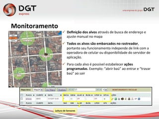 Monitoramento	
  
ü  Deﬁnição	
  dos	
  alvos	
  através	
  de	
  busca	
  de	
  endereço	
  e	
  
ajuste	
  manual	
  no	
  mapa	
  
ü  Todos	
  os	
  alvos	
  são	
  embarcados	
  no	
  rastreador,	
  
portanto	
  seu	
  funcionamento	
  independe	
  de	
  link	
  com	
  a	
  
operadora	
  de	
  celular	
  ou	
  disponibilidade	
  do	
  servidor	
  de	
  
aplicação.	
  
ü  Para	
  cada	
  alvo	
  é	
  possível	
  estabelecer	
  ações	
  
programadas.	
  Exemplo:	
  “abrir	
  baú”	
  ao	
  entrar	
  e	
  “travar	
  
baú”	
  ao	
  sair	
  
Leitura	
  de	
  Sensores
 