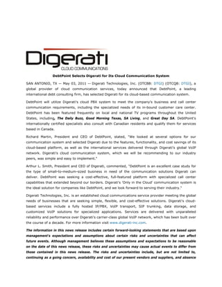  




                DebtPoint Selects Digerati for Its Cloud Communication System

SAN ANTONIO, TX -- May 03, 2011 -- Digerati Technologies, Inc. (OTCBB: DTGI) (OTCQB: DTGI), a
global provider of cloud communication services, today announced that DebtPoint, a leading
international debt consulting firm, has selected Digerati for its cloud-based communication system.

DebtPoint will utilize Digerati's cloud PBX system to meet the company's business and call center
communication requirements, including the specialized needs of its in-bound customer care center.
DebtPoint has been featured frequently on local and national TV programs throughout the United
States, including, The Daily Buzz, Good Morning Texas, SA Living, and Great Day SA. DebtPoint's
internationally certified specialists also consult with Canadian residents and qualify them for services
based in Canada.

Richard Martin, President and CEO of DebtPoint, stated, "We looked at several options for our
communication system and selected Digerati due to the features, functionality, and cost savings of its
cloud-based platform, as well as the international services delivered through Digerati's global VoIP
network. Digerati's cloud communication system, which we will be recommending to our industry
peers, was simple and easy to implement."

Arthur L. Smith, President and CEO of Digerati, commented, "DebtPoint is an excellent case study for
the type of small-to-medium-sized business in need of the communication solutions Digerati can
deliver. DebtPoint was seeking a cost-effective, full-featured platform with specialized call center
capabilities that extended beyond our borders. Digerati's 'Only in the Cloud' communication system is
the ideal solution for companies like DebtPoint, and we look forward to serving their industry."

Digerati Technologies, Inc. is an established cloud communications service provider meeting the global
needs of businesses that are seeking simple, flexible, and cost-effective solutions. Digerati's cloud-
based services include a fully hosted IP/PBX, VoIP transport, SIP trunking, data storage, and
customized VoIP solutions for specialized applications. Services are delivered with unparalleled
reliability and performance over Digerati's carrier-class global VoIP network, which has been built over
the course of a decade. For more information visit www.digerati-inc.com.

The information in this news release includes certain forward-looking statements that are based upon
management's expectations and assumptions about certain risks and uncertainties that can affect
future events. Although management believes these assumptions and expectations to be reasonable
on the date of this news release, these risks and uncertainties may cause actual events to differ from
those contained in this news release. The risks and uncertainties include, but are not limited to,
continuing as a going concern, availability and cost of our present vendors and suppliers, and absence
 