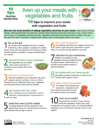 10                    liven up your meals with
    tips
  Nutrition
Education Series
                             vegetables and fruits
                                   10 tips to improve your meals
                                         with vegetables and fruits
Discover the many benefits of adding vegetables and fruits to your meals. They are low in fat and
calories, while providing fiber and other key nutrients. Most Americans should eat more than 3 cups—and for some,
up to 6 cups—of vegetables and fruits each day. Vegetables and fruits don’t just add nutrition to meals. They can
also add color, flavor, and texture. Explore these creative ways to bring healthy foods to your table.




1                                                                 6
     fire up the grill                                                  get in on the stir-frying fun
      Use the grill to cook vegetables and fruits. Try grilling        Try something new! Stir-fry your veggies—like broccoli,
      mushrooms, carrots, peppers, or potatoes on a kabob              carrots, sugar snap peas, mushrooms, or green
skewer. Brush with oil to keep them from drying out. Grilled      beans—for a quick-and-easy addition to any meal.
fruits like peaches, pineapple, or mangos add great flavor



                                                                  7
to a cookout.
                                                                         add them to your sandwiches
                                                                         Whether it is a sandwich or wrap,



2
       expand the flavor of your casseroles                           vegetables make great additions to both.
        Mix vegetables such as sauteed                            Try sliced tomatoes, romaine lettuce, or
        onions, peas, pinto beans, or                             avocado on your everday sandwich or
tomatoes into your favorite dish for that                         wrap for extra flavor.
extra flavor.



                                                                  8
                                                                        be creative with your baked goods


3
      planning something Italian?                                       Add apples, bananas, blueberries, or pears to your
      Add extra vegetables to your pasta dish. Slip some                favorite muffin recipe for a treat.
      peppers, spinach, red beans, onions, or cherry



                                                                  9
tomatoes into your traditional tomato sauce. Vegetables
                                                                         make a tasty fruit smoothie
provide texture and low-calorie bulk that satisfies.
                                                                          For dessert, blend strawberries,
                                                                          blueberries, or raspberries with



4
       get creative with your salad                               frozen bananas and 100% fruit juice
        Toss in shredded carrots, strawberries, spinach,          for a delicious frozen fruit smoothie.
        watercress, orange segments, or sweet peas for a



                                                                  10
flavorful, fun salad.
                                                                              liven up an omelet
                                                                              Boost the color and flavor of your morning



5
      salad bars aren’t just for salads                                     omelet with vegetables. Simply chop, saute,
     Try eating sliced fruit from the salad bar as your           and add them to the egg as it cooks. Try combining different
     dessert when dining out. This will help you avoid any        vegetables, such as mushrooms, spinach, onions, or bell
baked desserts that are high in calories.                         peppers.




                                                                                                              DG TipSheet No. 10
                                                                                                                      June 2011
            Center for Nutrition                                                                         USDA is an equal opportunity
            Policy and Promotion       Go to www.ChooseMyPlate.gov for more information.                      provider and employer.
 