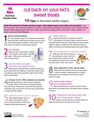10
    tips
                                 cut back on your kid’s
  Nutrition
Education Series
                                      sweet treats
                                     10 tips to decrease added sugars
Limit the amount of foods and beverages with added sugars your kids eat and drink. If you
don’t buy them, your kids won’t get them very often. Sweet treats and sugary drinks have a lot of calories but few
nutrients. Most added sugars come from sodas, sports drinks, energy drinks, juice drinks, cakes, cookies, ice
cream, candy, and other desserts.




1                                                                    6
      serve small portions                                                 make food fun
      It’s not necessary to get rid of all sweets and desserts.              Sugary foods that are marketed to kids are
      Show kids that a small amount of treats can go a long                  advertised as “fun foods.” Make nutritious foods fun
 way. Use smaller bowls and plates for these foods. Have             by preparing them with your child’s help and being creative
 them share a candy bar or split a large cupcake.                    together. Create a smiley face with sliced bananas and
                                                                     raisins. Cut fruit into fun and easy shapes with cookie cutters.



2
       sip smarter


                                                                     7
       Soda and other sweet drinks contain                                  encourage kids to invent new snacks
       a lot of sugar and are high in calories.                             Make your own snack mixes from
 Offer water, 100% juice, or fat-free milk                                 dry whole-grain cereal, dried fruit,
 when kids are thirsty.                                              and unsalted nuts or seeds. Provide
                                                                     the ingredients and allow kids to choose




3
                                                                     what they want in their “new” snack.
       use the check-out lane
       that does not display candy

                                                                     8
        Most grocery stores will have a candy-free check-out                 play detective in the cereal aisle
 lane to help moms out. Waiting in a store line makes it easy               Show kids how to find the amount of total sugars
 for children to ask for the candy that is right in front of their          in various cereals. Challenge them to compare
 faces to tempt them.                                                cereals they like and select the one with the lowest
                                                                     amount of sugar.



4
       choose not to offer sweets as rewards

                                                                     9
       By offering food as a reward for good behavior,                      make treats “treats,”
       children learn to think that some foods are better                   not everyday foods
 than other foods. Reward your child with kind words and                    Treats are great once in a while. Just don’t make
 comforting hugs, or give them non-food items, like stickers,        treat foods an everyday thing. Limit sweet treats to special
 to make them feel special.                                          occasions.




5                                                                    10
        make fruit the everyday dessert                                          if kids don’t eat their meal, they
        Serve baked apples, pears, or                                            don’t need sweet “extras”
       enjoy a fruit salad. Or, serve                                           Keep in mind that candy or cookies should not
 yummy frozen juice bars (100% juice)                                replace foods that are not eaten at meal time.
 instead of high-calorie desserts.



                                                                                                                  DG TipSheet No. 13
                                                                                                                          June 2011
              Center for Nutrition                                                                           USDA is an equal opportunity
              Policy and Promotion     Go to www.ChooseMyPlate.gov for more information.                          provider and employer.
 