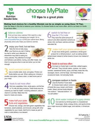 10
    tips                           choose MyPlate
  Nutrition
Education Series
                                           10 tips to a great plate
Making food choices for a healthy lifestyle can be as simple as using these 10 Tips.
Use the ideas in this list to balance your calories, to choose foods to eat more often, and to cut back on foods
to eat less often.




1                                                                 6
     balance calories                                                  switch to fat-free or
     Find out how many calories YOU need for a day                     low-fat (1%) milk
     as a first step in managing your weight. Go to                     They have the same amount of
www.ChooseMyPlate.gov to find your calorie level. Being           calcium and other essential nutrients as
physically active also helps you balance calories.                whole milk, but fewer calories and less
                                                                  saturated fat.



2      enjoy your food, but eat less
       Take the time to fully enjoy
       your food as you eat it. Eating
too fast or when your attention is                                7
                                                                         make half your grains whole grains
                                                                        To eat more whole grains, substitute a whole-grain
                                                                       product for a refined product—such as eating whole-
elsewhere may lead to eating too                                  wheat bread instead of white bread or brown rice instead of
many calories. Pay attention to hunger                            white rice.
and fullness cues before, during, and after meals. Use




                                                                  8
them to recognize when to eat and when you’ve had
enough.                                                                 foods to eat less often
                                                                        Cut back on foods high in solid fats, added sugars,




3
                                                                        and salt. They include cakes, cookies, ice cream,
      avoid oversized portions                                    candies, sweetened drinks, pizza, and fatty meats like ribs,
      Use a smaller plate, bowl, and glass. Portion out           sausages, bacon, and hot dogs. Use these foods as
      foods before you eat. When eating out, choose a             occasional treats, not everyday foods.
smaller size option, share a dish, or take home part of




                                                                  9
your meal.
                                                                        compare sodium in foods


4
                                                                          Use the Nutrition Facts label
        foods to eat more often                                          to choose lower sodium versions
        Eat more vegetables, fruits, whole grains, and fat-free
                                                                  of foods like soup, bread, and frozen
        or 1% milk and dairy products. These foods have the
                                                                  meals. Select canned foods labeled
nutrients you need for health—including potassium, calcium,
                                                                  “low sodium,” ”reduced sodium,” or
vitamin D, and fiber. Make them the
                                                                  “no salt added.”
basis for meals and snacks.




5     make half your plate
      fruits and vegetables
      Choose red, orange, and dark-green vegetables like
tomatoes, sweet potatoes, and broccoli, along with other
                                                                  10         drink water instead of sugary drinks
                                                                              Cut calories by drinking water or unsweetened
                                                                              beverages. Soda, energy drinks, and sports drinks
                                                                  are a major source of added sugar, and calories, in American
                                                                  diets.
vegetables for your meals. Add fruit to meals as part of
main or side dishes or as dessert.
                                                                                                                  DG TipSheet No. 1
                                                                                                                         June 2011
            Center for Nutrition                                                                           USDA is an equal opportunity
            Policy and Promotion       Go to www.ChooseMyPlate.gov for more information.                        provider and employer.
 