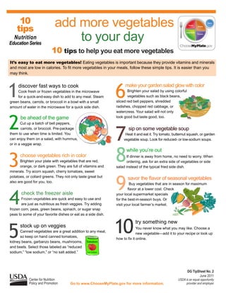 10
    tips
                             add more vegetables
  Nutrition
Education Series
                                 to your day
                           10 tips to help you eat more vegetables
It’s easy to eat more vegetables! Eating vegetables is important because they provide vitamins and minerals
and most are low in calories. To fit more vegetables in your meals, follow these simple tips. It is easier than you
may think.




1                                                             6
     discover fast ways to cook                                    make your garden salad glow with color
     Cook fresh or frozen vegetables in the microwave                Brighten your salad by using colorful
     for a quick-and-easy dish to add to any meal. Steam             vegetables such as black beans,
green beans, carrots, or broccoli in a bowl with a small      sliced red bell peppers, shredded
amount of water in the microwave for a quick side dish.       radishes, chopped red cabbage, or
                                                              watercress. Your salad will not only



2
      be ahead of the game                                    look good but taste good, too.
       Cut up a batch of bell peppers,



                                                              7
       carrots, or broccoli. Pre-package                             sip on some vegetable soup
them to use when time is limited. You                              Heat it and eat it. Try tomato, butternut squash, or garden
can enjoy them on a salad, with hummus,                           vegetable soup. Look for reduced- or low-sodium soups.
or in a veggie wrap.




3     choose vegetables rich in color
      Brighten your plate with vegetables that are red,
      orange, or dark green. They are full of vitamins and
                                                              8     while you’re out
                                                                     If dinner is away from home, no need to worry. When
                                                                     ordering, ask for an extra side of vegetables or side
                                                              salad instead of the typical fried side dish.
minerals. Try acorn squash, cherry tomatoes, sweet



                                                              9
potatoes, or collard greens. They not only taste great but
                                                                     savor the flavor of seasonal vegetables
also are good for you, too.
                                                                       Buy vegetables that are in season for maximum




4
                                                                      flavor at a lower cost. Check
       check the freezer aisle                                your local supermarket specials
       Frozen vegetables are quick and easy to use and        for the best-in-season buys. Or
       are just as nutritious as fresh veggies. Try adding    visit your local farmer’s market.
frozen corn, peas, green beans, spinach, or sugar snap
peas to some of your favorite dishes or eat as a side dish.




5
      stock up on veggies
      Canned vegetables are a great addition to any meal,
      so keep on hand canned tomatoes,
kidney beans, garbanzo beans, mushrooms, Tomatoes
                                                              10         try something new
                                                                            You never know what you may like. Choose a
                                                                            new vegetable—add it to your recipe or look up
                                                              how to fix it online.

and beets. Select those labeled as “reduced
sodium,” “low sodium,” or “no salt added.”    Low Sodium




                                                                                                             DG TipSheet No. 2
                                                                                                                    June 2011
            Center for Nutrition                                                                     USDA is an equal opportunity
            Policy and Promotion     Go to www.ChooseMyPlate.gov for more information.                    provider and employer.
 