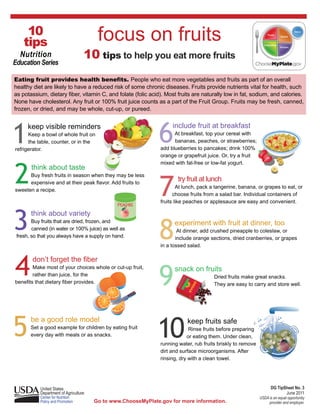 10
     tips                                focus on fruits
    Nutrition                       10 tips to help you eat more fruits
Education Series

Eating fruit provides health benefits. People who eat more vegetables and fruits as part of an overall
healthy diet are likely to have a reduced risk of some chronic diseases. Fruits provide nutrients vital for health, such
as potassium, dietary fiber, vitamin C, and folate (folic acid). Most fruits are naturally low in fat, sodium, and calories.
None have cholesterol. Any fruit or 100% fruit juice counts as a part of the Fruit Group. Fruits may be fresh, canned,
frozen, or dried, and may be whole, cut-up, or pureed.




1                                                              6
      keep visible reminders                                         include fruit at breakfast
      Keep a bowl of whole fruit on                                   At breakfast, top your cereal with
      the table, counter, or in the                                   bananas, peaches, or strawberries;
refrigerator.                                                   add blueberries to pancakes; drink 100%
                                                                orange or grapefruit juice. Or, try a fruit




2
                                                                mixed with fat-free or low-fat yogurt.
       think about taste


                                                                7
      Buy fresh fruits in season when they may be less
      expensive and at their peak flavor. Add fruits to
                                                                       try fruit at lunch
                                                                        At lunch, pack a tangerine, banana, or grapes to eat, or
sweeten a recipe.
                                                                      choose fruits from a salad bar. Individual containers of
                                                                fruits like peaches or applesauce are easy and convenient.
                                                PEACHES



3
       think about variety


                                                                8
        Buy fruits that are dried, frozen, and                        experiment with fruit at dinner, too
        canned (in water or 100% juice) as well as                      At dinner, add crushed pineapple to coleslaw, or
 fresh, so that you always have a supply on hand.                      include orange sections, dried cranberries, or grapes
                                                                in a tossed salad.




4       don’t forget the fiber
        Make most of your choices whole or cut-up fruit,
        rather than juice, for the
benefits that dietary fiber provides.                           9		
                                                                		
                                                                      snack on fruits
                                                                                        Dried fruits make great snacks.
                                                                                        They are easy to carry and store well.




5                                                              10
	      be a good role model                                     	           keep fruits safe
	      Set a good example for children by eating fruit                       Rinse fruits before preparing
	      every day with meals or as snacks.                       	           or eating them. Under clean,
                                                                running water, rub fruits briskly to remove
                                                                dirt and surface microorganisms. After
                                                                rinsing, dry with a clean towel.



           		                                                                                         		
           United States                                                                                            DG TipSheet No. 3
           Department of Agriculture	                                                                                      June 2011
           Center for Nutrition                                                                               USDA is an equal opportunity
           Policy and Promotion         Go to www.ChooseMyPlate.gov for more information.                          provider and employer.
 