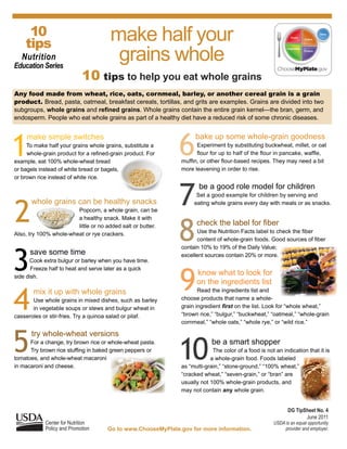 10
     tips
                                             make half your
   Nutrition
Education Series
                                              grains whole
                                10 tips to help you eat whole grains
Any food made from wheat, rice, oats, cornmeal, barley, or another cereal grain is a grain
product. Bread,	pasta,	oatmeal,	breakfast	cereals,	tortillas,	and	grits	are	examples.	Grains	are	divided	into	two	
subgroups, whole grains and refined grains.	Whole	grains	contain	the	entire	grain	kernel—the bran, germ, and
endosperm.	People	who	eat	whole	grains	as	part	of	a	healthy	diet	have	a	reduced	risk	of	some	chronic	diseases.	




1                                                                          6
      make simple switches                                                       bake up some whole-grain goodness
     To make half your grains whole grains, substitute a                             Experiment by substituting buckwheat, millet, or oat
	    whole-grain	product	for	a	refined-grain	product. For                  										flour	for	up	to	half	of	the	flour	in	pancake,	waffle,	
example, eat 100% whole-wheat bread                                        muffin,	or	other	flour-based	recipes.	They	may	need	a	bit	
or bagels instead of white bread or bagels,                                more	leavening	in	order	to	rise.
or	brown	rice	instead	of	white	rice.



                                                                           7
                                                                                  be a good role model for children
                                                                                    Set a good example for children by serving and



2
        whole grains can be healthy snacks                                 								eating	whole	grains	every	day	with	meals	or	as	snacks.
                        Popcorn, a whole grain, can be




                                                                           8
													          	a	healthy	snack.	Make	it	with		 	
	                      	little	or	no	added	salt	or	butter.		               							check	the	label	for	fiber
Also,	try	100%	whole-wheat	or	rye	crackers.                                										Use	the	Nutrition	Facts	label	to	check	the	fiber	
                                                                           										content	of	whole-grain	foods.	Good	sources	of	fiber	




3
                                                                           contain 10% to 19% of the Daily Value;
       save some time                                                      excellent	sources	contain	20%	or	more.	
      	Cook	extra	bulgur	or	barley	when	you	have	time.	



                                                                           9
       Freeze half to heat and serve later as a quick
side	dish.
                                                                                 know what to look for
                                                                                 on the ingredients list


4
         mix it up with whole grains                                              Read the ingredients list and
       Use whole grains in mixed dishes, such as barley                    choose products that name a whole-
       in vegetable soups or stews and bulgur wheat in                     grain ingredient first on	the	list.	Look	for	“whole	wheat,”	
casseroles	or	stir-fries.	Try	a	quinoa	salad	or	pilaf.                     “brown	rice,”	“bulgur,”	“buckwheat,”	“oatmeal,”	“whole-grain	
                                                                           cornmeal,”	“whole	oats,”	“whole	rye,”	or	“wild	rice.”	



5
        try whole-wheat versions

                                                                           10           be a smart shopper
           For	a	change,	try	brown	rice	or	whole-wheat	pasta.											
                                                              	
											Try	brown	rice	stuffing	in	baked	green	peppers	or	                           The color of a food is not an indication that it is
tomatoes, and whole-wheat macaroni                                         	           a	whole-grain	food.	Foods	labeled	
in	macaroni	and	cheese.                                                    as	“multi-grain,”	“stone-ground,”	“100%	wheat,”	
                                                                           “cracked	wheat,”	“seven-grain,”	or	“bran”	are	
                                                                           usually not 100% whole-grain products, and
                                                                           may not contain any	whole	grain.


                                                                                                                          DG TipSheet No. 4
                                                                                                                                 June 2011
              Center for Nutrition                                                                                 USDA is an equal opportunity
              Policy and Promotion          Go to www.ChooseMyPlate.gov for more information.                           provider and employer.
 