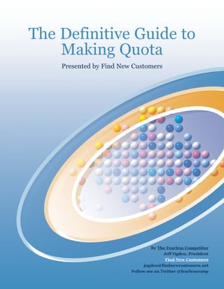 The Definitive Guide to
    Making Quota
    Presented by Find New Customers




                                  By The Fearless Competitor
                                       Jeff Ogden, President
                                        Find New Customers
                               jogden@findnewcustomers.net
                         Follow me on Twitter @fearlesscomp
 