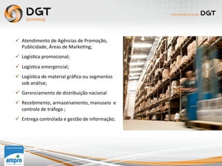 ü  Atendimento	
  de	
  Agências	
  de	
  Promoção,	
  
Publicidade,	
  Áreas	
  de	
  Marke0ng;	
  
ü  Logís0ca	
  promocional;	
  
ü  Logís0ca	
  emergencial;	
  
ü  Logís0ca	
  de	
  material	
  gráﬁco	
  ou	
  segmentos	
  
sob	
  análise;	
  
ü  Gerenciamento	
  de	
  distribuição	
  nacional	
  
ü  Recebimento,	
  armazenamento,	
  manuseio	
  	
  e	
  
controle	
  de	
  tráfego	
  ;	
  
ü  Entrega	
  controlada	
  e	
  gestão	
  de	
  informação;	
  
	
  
	
  
 