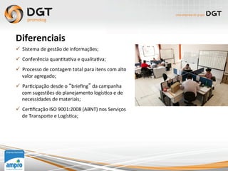 ü  Sistema	
  de	
  gestão	
  de	
  informações;	
  
ü  Conferência	
  quan0ta0va	
  e	
  qualita0va;	
  
ü  Processo	
  de	
  contagem	
  total	
  para	
  itens	
  com	
  alto	
  
valor	
  agregado;	
  
ü  Par0cipação	
  desde	
  o	
  “brieﬁng”	
  da	
  campanha	
  
com	
  sugestões	
  do	
  planejamento	
  logís0co	
  e	
  de	
  
necessidades	
  de	
  materiais;	
  
ü  Cer0ﬁcação	
  ISO	
  9001:2008	
  (ABNT)	
  nos	
  Serviços	
  
de	
  Transporte	
  e	
  Logís0ca;	
  
	
  
	
  
Diferenciais	
  
 