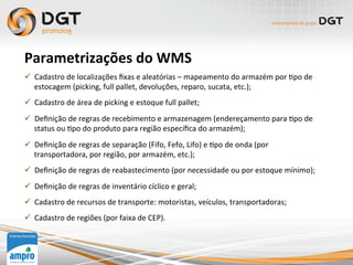 Parametrizações	
  do	
  WMS	
  
ü  Cadastro	
  de	
  localizações	
  ﬁxas	
  e	
  aleatórias	
  –	
  mapeamento	
  do	
  armazém	
  por	
  0po	
  de	
  
estocagem	
  (picking,	
  full	
  pallet,	
  devoluções,	
  reparo,	
  sucata,	
  etc.);	
  
ü  Cadastro	
  de	
  área	
  de	
  picking	
  e	
  estoque	
  full	
  pallet;	
  
ü  Deﬁnição	
  de	
  regras	
  de	
  recebimento	
  e	
  armazenagem	
  (endereçamento	
  para	
  0po	
  de	
  
status	
  ou	
  0po	
  do	
  produto	
  para	
  região	
  especíﬁca	
  do	
  armazém);	
  
ü  Deﬁnição	
  de	
  regras	
  de	
  separação	
  (Fifo,	
  Fefo,	
  Lifo)	
  e	
  0po	
  de	
  onda	
  (por	
  
transportadora,	
  por	
  região,	
  por	
  armazém,	
  etc.);	
  
ü  Deﬁnição	
  de	
  regras	
  de	
  reabastecimento	
  (por	
  necessidade	
  ou	
  por	
  estoque	
  mínimo);	
  
ü  Deﬁnição	
  de	
  regras	
  de	
  inventário	
  cíclico	
  e	
  geral;	
  
ü  Cadastro	
  de	
  recursos	
  de	
  transporte:	
  motoristas,	
  veículos,	
  transportadoras;	
  
ü  Cadastro	
  de	
  regiões	
  (por	
  faixa	
  de	
  CEP).	
  
 