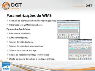 Parametrizações	
  do	
  WMS	
  
ü  Cadastro	
  de	
  acondicionamento	
  de	
  regiões	
  (gaiolas);	
  
ü  Integração	
  com	
  WMS	
  (mesma	
  base).	
  
Parametrizações	
  de	
  Saída	
  
ü  Romaneio	
  e	
  Manifesto;	
  
ü  ICMS	
  no	
  transporte;	
  
ü  Tabelas	
  de	
  frete	
  do	
  cliente;	
  
ü  Tabelas	
  de	
  frete	
  das	
  transportadoras;	
  
ü  Tabelas	
  de	
  prazos	
  de	
  entrega;	
  
ü  Regras	
  de	
  negócio	
  de	
  entrega	
  (ocorrências);	
  
ü  Opção	
  para	
  envio	
  de	
  SMS	
  ou	
  e-­‐mail	
  após	
  entrega.	
  
 