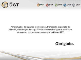 Obrigado.	
  
Para	
  soluções	
  de	
  logís0ca	
  promocional,	
  transporte,	
  expedição	
  de	
  
malotes,	
  distribuição	
  de	
  carga	
  fracionada	
  via	
  cabotagem	
  e	
  realização	
  
de	
  eventos	
  promocionais,	
  conte	
  com	
  o	
  Grupo	
  DGT.	
  
	
  
	
  
 