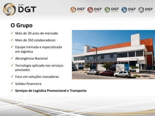 O	
  Grupo	
  
ü  Mais	
  de	
  20	
  anos	
  de	
  mercado	
  
ü  Mais	
  de	
  350	
  colaboradores	
  
ü  Equipe	
  treinada	
  e	
  especializada	
  	
  
em	
  logís0ca	
  
ü  Abrangência	
  Nacional	
  
ü  Tecnologia	
  aplicada	
  nos	
  serviços	
  
prestados	
  	
  
ü  Foco	
  em	
  soluções	
  inovadoras	
  
ü  Solidez	
  ﬁnanceira	
  
ü  Serviços	
  de	
  Logís4ca	
  Promocional	
  e	
  Transporte	
  	
  
 