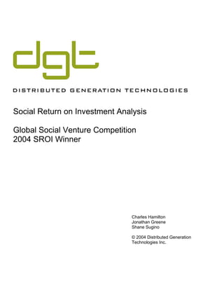 Social Return on Investment Analysis

Global Social Venture Competition
2004 SROI Winner




                               Charles Hamilton
                               Jonathan Greene
                               Shane Sugino

                               © 2004 Distributed Generation
                               Technologies Inc.
 