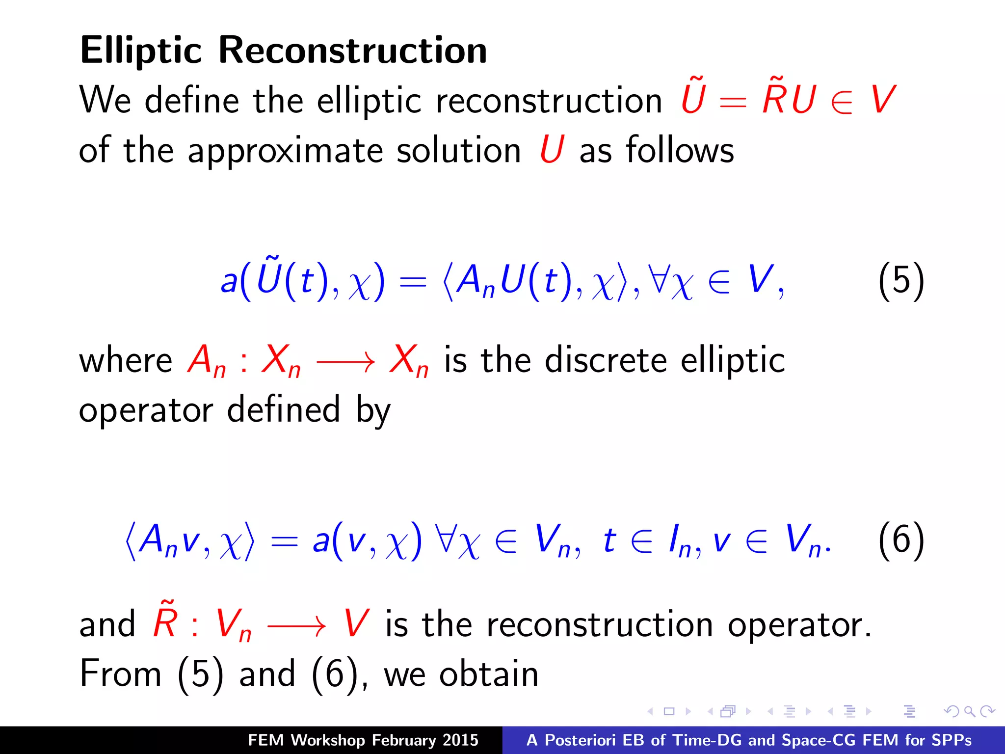 Elliptic Reconstruction
We deﬁne the elliptic reconstruction ˜U = ˜RU ∈ V
of the approximate solution U as follows
a( ˜U(t), χ) = AnU(t), χ , ∀χ ∈ V , (5)
where An : Xn −→ Xn is the discrete elliptic
operator deﬁned by
Anv, χ = a(v, χ) ∀χ ∈ Vn, t ∈ In, v ∈ Vn. (6)
and ˜R : Vn −→ V is the reconstruction operator.
From (5) and (6), we obtain
FEM Workshop February 2015 A Posteriori EB of Time-DG and Space-CG FEM for SPPs
 