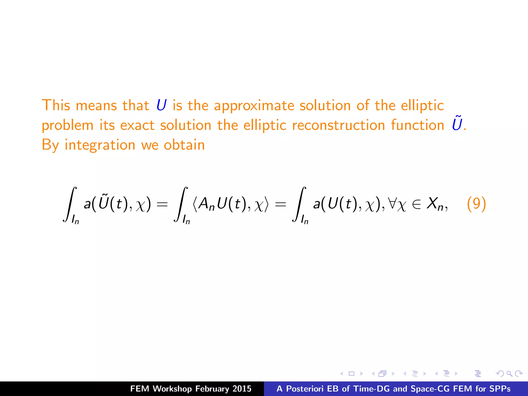This means that U is the approximate solution of the elliptic
problem its exact solution the elliptic reconstruction function ˜U.
By integration we obtain
In
a( ˜U(t), χ) =
In
AnU(t), χ =
In
a(U(t), χ), ∀χ ∈ Xn, (9)
FEM Workshop February 2015 A Posteriori EB of Time-DG and Space-CG FEM for SPPs
 