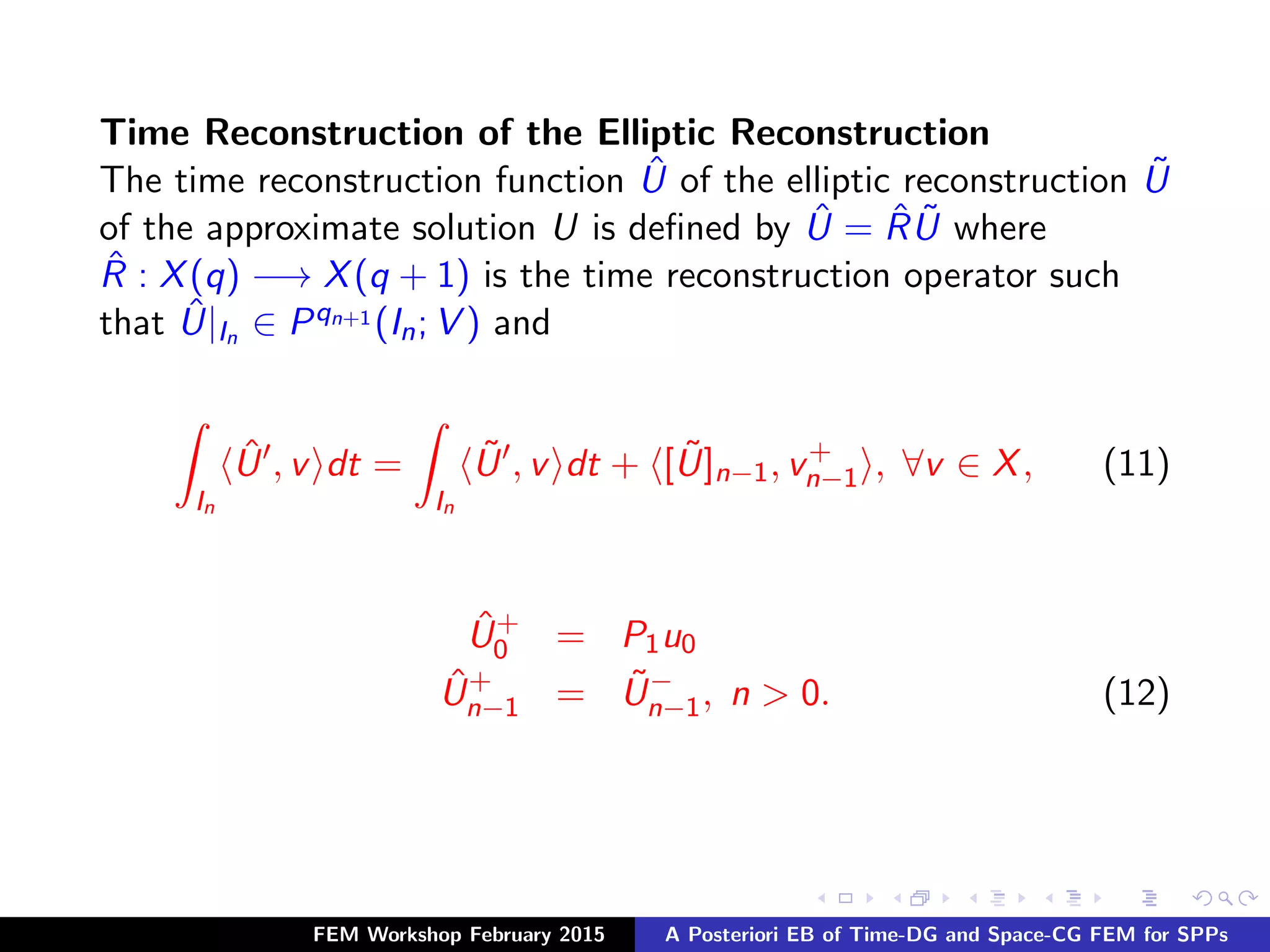 Time Reconstruction of the Elliptic Reconstruction
The time reconstruction function ˆU of the elliptic reconstruction ˜U
of the approximate solution U is deﬁned by ˆU = ˆR ˜U where
ˆR : X(q) −→ X(q + 1) is the time reconstruction operator such
that ˆU|In ∈ Pqn+1 (In; V ) and
In
ˆU , v dt =
In
˜U , v dt + [ ˜U]n−1, v+
n−1 , ∀v ∈ X, (11)
ˆU+
0 = P1u0
ˆU+
n−1 = ˜U−
n−1, n > 0. (12)
FEM Workshop February 2015 A Posteriori EB of Time-DG and Space-CG FEM for SPPs
 