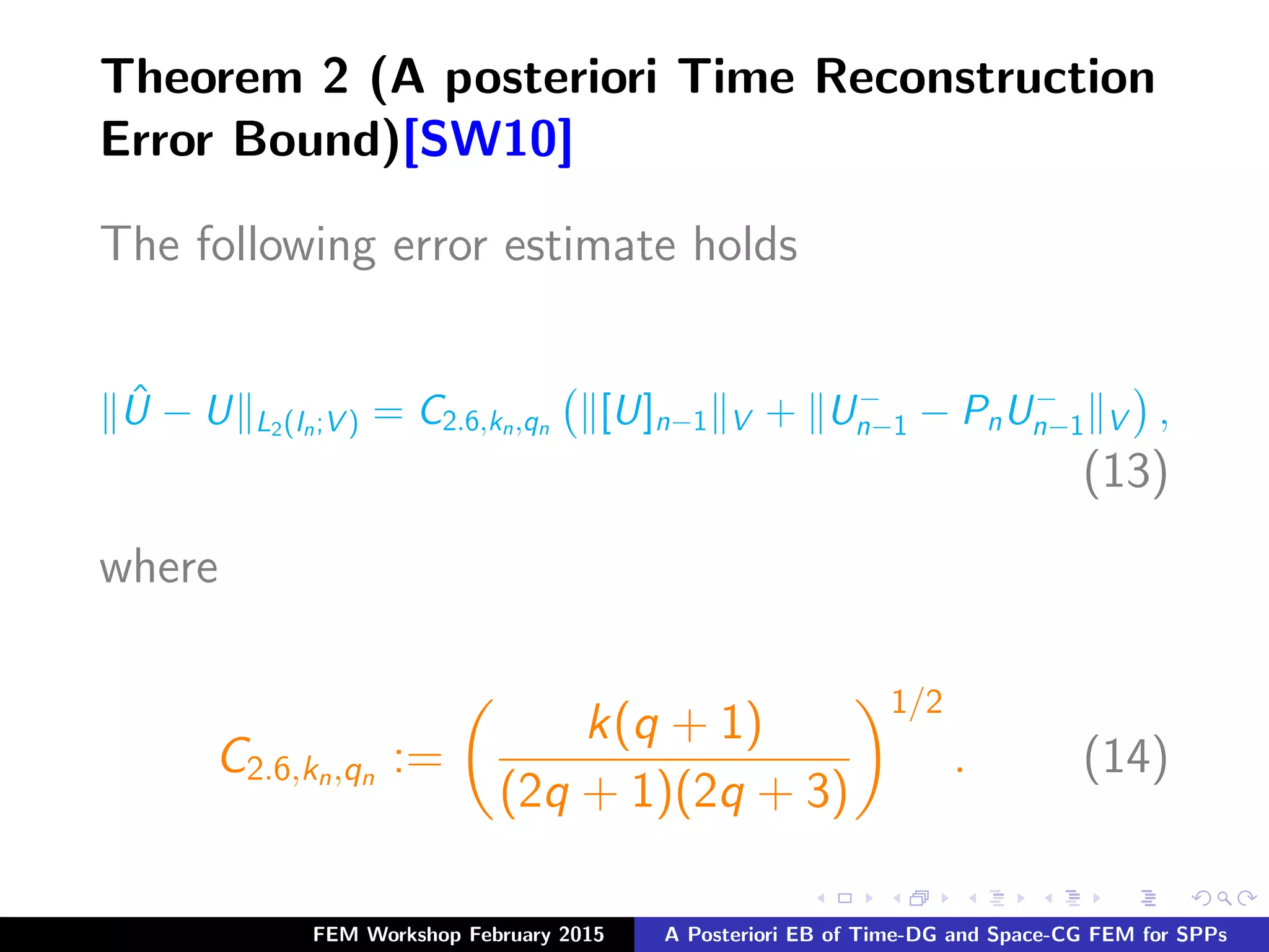 Theorem 2 (A posteriori Time Reconstruction
Error Bound)[SW10]
The following error estimate holds
ˆU − U L2(In;V ) = C2.6,kn,qn
[U]n−1 V + U−
n−1 − PnU−
n−1 V ,
(13)
where
C2.6,kn,qn
:=
k(q + 1)
(2q + 1)(2q + 3)
1/2
. (14)
FEM Workshop February 2015 A Posteriori EB of Time-DG and Space-CG FEM for SPPs
 