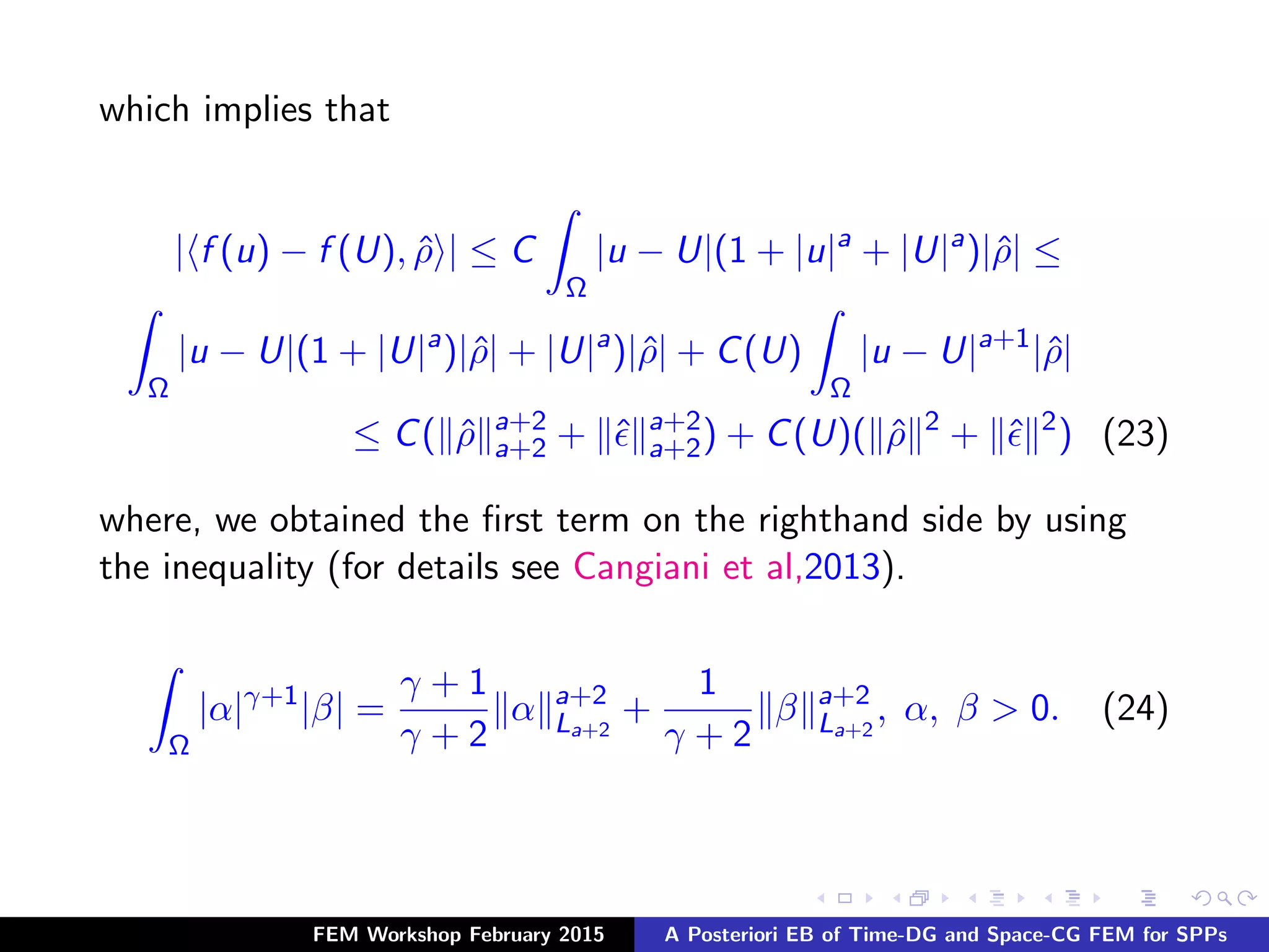 which implies that
| f (u) − f (U), ˆρ | ≤ C
Ω
|u − U|(1 + |u|a
+ |U|a
)|ˆρ| ≤
Ω
|u − U|(1 + |U|a
)|ˆρ| + |U|a
)|ˆρ| + C(U)
Ω
|u − U|a+1
|ˆρ|
≤ C( ˆρ a+2
a+2 + ˆ a+2
a+2) + C(U)( ˆρ 2
+ ˆ 2
) (23)
where, we obtained the ﬁrst term on the righthand side by using
the inequality (for details see Cangiani et al,2013).
Ω
|α|γ+1
|β| =
γ + 1
γ + 2
α a+2
La+2
+
1
γ + 2
β a+2
La+2
, α, β > 0. (24)
FEM Workshop February 2015 A Posteriori EB of Time-DG and Space-CG FEM for SPPs
 