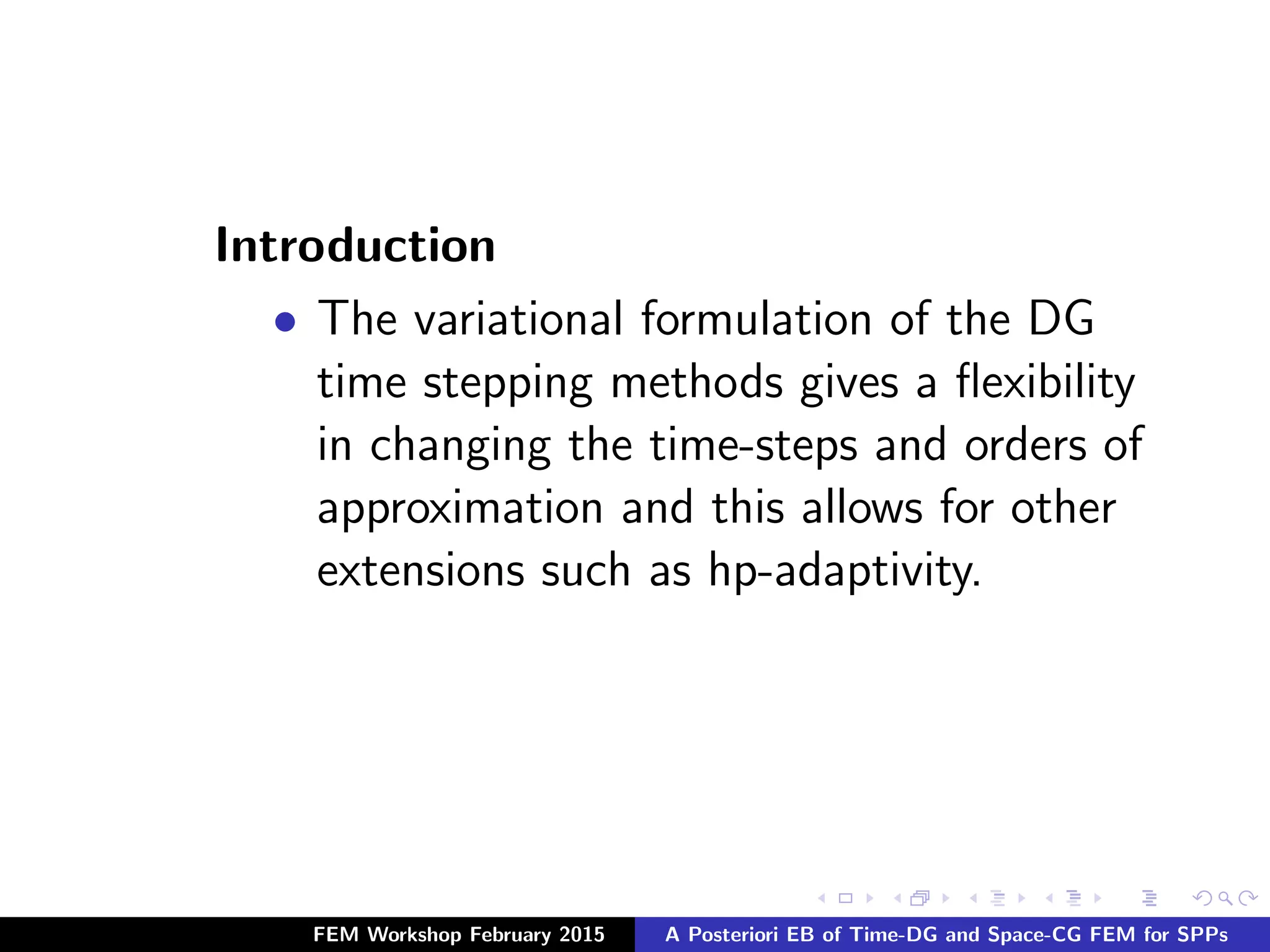Introduction
• The variational formulation of the DG
time stepping methods gives a ﬂexibility
in changing the time-steps and orders of
approximation and this allows for other
extensions such as hp-adaptivity.
FEM Workshop February 2015 A Posteriori EB of Time-DG and Space-CG FEM for SPPs
 