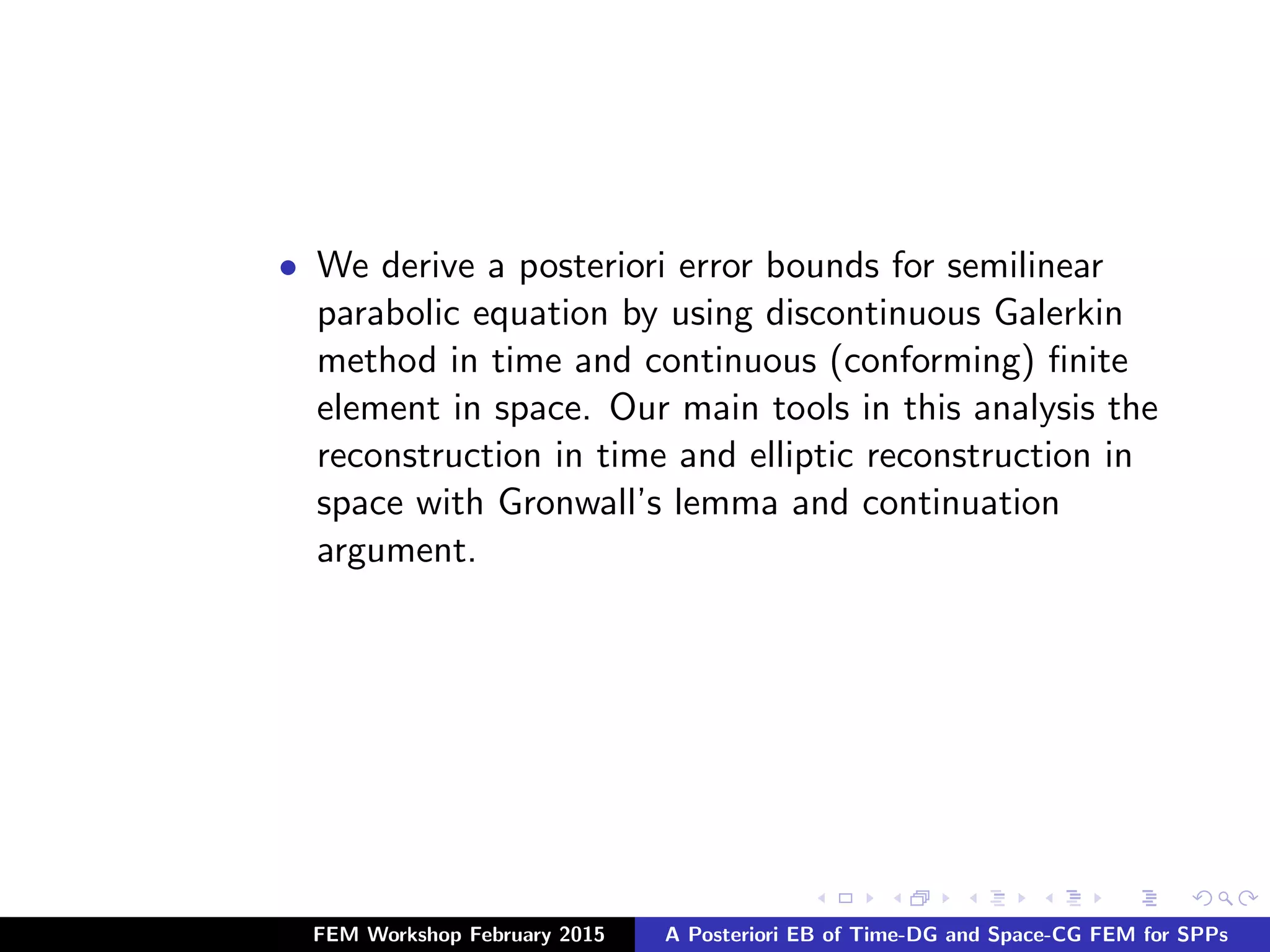 • We derive a posteriori error bounds for semilinear
parabolic equation by using discontinuous Galerkin
method in time and continuous (conforming) ﬁnite
element in space. Our main tools in this analysis the
reconstruction in time and elliptic reconstruction in
space with Gronwall’s lemma and continuation
argument.
FEM Workshop February 2015 A Posteriori EB of Time-DG and Space-CG FEM for SPPs
 