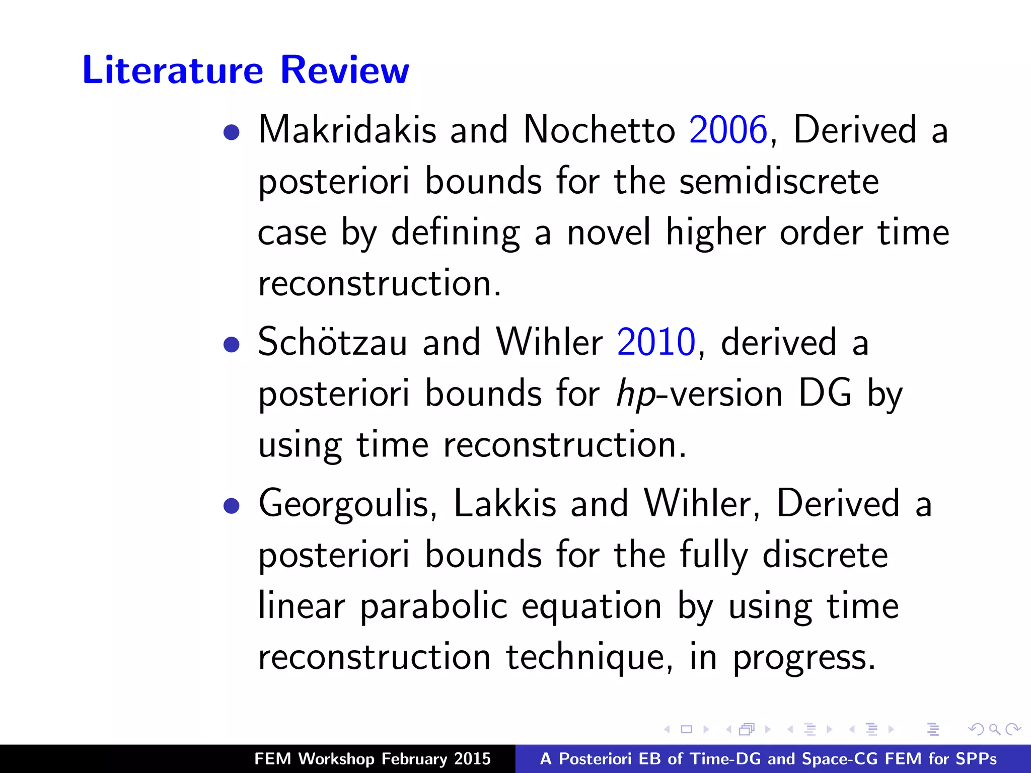 Literature Review
• Makridakis and Nochetto 2006, Derived a
posteriori bounds for the semidiscrete
case by deﬁning a novel higher order time
reconstruction.
• Sch¨otzau and Wihler 2010, derived a
posteriori bounds for hp-version DG by
using time reconstruction.
• Georgoulis, Lakkis and Wihler, Derived a
posteriori bounds for the fully discrete
linear parabolic equation by using time
reconstruction technique, in progress.
FEM Workshop February 2015 A Posteriori EB of Time-DG and Space-CG FEM for SPPs
 