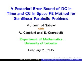 A Posteriori Error Bound of DG in
Time and CG in Space FE Method for
Semilinear Parabolic Problems
Mohammad Sabawi
with
A. Cangiani and E. Georgoulis
Department of Mathematics
University of Leicester
February 20, 2015
FEM Workshop February 2015 A Posteriori EB of Time-DG and Space-CG FEM for SPPs
 