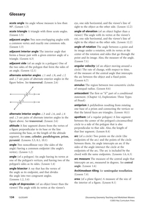 134 GLOSSARY Discovering Geometry Teaching and Worksheet Masters
©2003 Key Curriculum Press
Glossary
acute angle An angle whose measure is less than
90°. (Lesson 1.3)
acute triangle A triangle with three acute angles.
(Lesson 1.5)
adjacent angles Two non-overlapping angles with
a common vertex and exactly one common side.
(Lesson 1.3)
adjacent interior angle The interior angle that
forms a linear pair with a given exterior angle of a
triangle. (Lesson 4.3)
adjacent side (of an angle in a polygon) One of
the two sides of the polygon that form the sides of
an angle. (Lesson 12.1)
alternate exterior angles Є1 and Є8, and Є2
and Є7 are pairs of alternate exterior angles in the
figure below. See transversal. (Lesson 2.6)
alternate interior angles Є3 and Є6, and Є4
and Є5 are pairs of alternate interior angles in the
figure above. See transversal. (Lesson 2.6)
altitude A line segment drawn from the vertex of
a figure perpendicular to its base or the line
containing the base, or the length of the altitude
segment. See cone, cylinder, parallelogram, prism,
pyramid. (Lessons 3.3, 8.1, 10.1)
angle Two noncollinear rays (the sides of the
angle) having a common endpoint (the angle’s
vertex). (Lesson 1.2)
angle (of a polygon) An angle having its vertex at
one of the polygon’s vertices, and having two of the
polygon’s sides as its sides. (Lesson 1.4)
angle bisector A ray that has the vertex of
the angle as its endpoint, and that divides
the angle into two congruent angles.
(Lessons 1.2, 3.4)
angle of depression (of an object lower than the
viewer) The angle with its vertex at the viewer’s
1 2
3 4
5 6
7 8
eye, one side horizontal, and the viewer’s line of
sight to the object as the other side. (Lesson 12.2)
angle of elevation (of an object higher than a
viewer) The angle with its vertex at the viewer’s
eye, one side horizontal, and the viewer’s line of
sight to the object as the other side. (Lesson 12.2)
angle of rotation The angle between a point and
its image under a rotation, with its vertex at the
center of the rotation and sides that go through the
point and its image. Also, the measure of the angle.
(Lesson 7.1)
angular velocity (of an object moving around a
circle) The rate of change, with respect to time,
of the measure of the central angle that intercepts
the arc between the object and a fixed point.
(Lesson 6.7)
annulus The region between two concentric circles
of unequal radius. (Lesson 8.6)
antecedent The first or “if” part of a conditional
statement. (Chapter 12, Exploration: Three Types
of Proof)
antiprism A polyhedron resulting from rotating
one base of a prism and connecting the vertices so
that the lateral faces are triangles. (Lesson 10.1)
apothem (of a regular polygon) A line segment
between the center of the polygon’s circumscribed
circle to a side of the polygon that is also
perpendicular to that side. Also, the length of
that line segment. (Lesson 8.4)
arc (of a circle) Two points on the circle (the
endpoints of the arc) and the points of the circle
between them. An angle intercepts an arc if the
sides of the angle intersect the circle at the
endpoints of the arc. The arc is included by the
chord with the same endpoints. (Lessons 1.6, 6.3)
arc measure The measure of the central angle that
intercepts an arc, measured in degrees. See central
angle. (Lesson 1.6)
Archimedean tiling See semiregular tessellation.
(Lesson 7.4)
area (of a plane figure) A measure of the size of
the interior of a figure. (Lesson 8.1)
DG3TW593_GLOS.qxd 7/17/02 12:01 PM Page 134
Previous Next
 